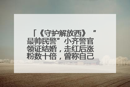 《守护解放西》“最帅民警”小齐警官领证结婚，走红后涨粉数十倍，曾称自己只是普通人