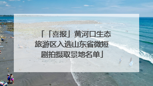「喜报」黄河口生态旅游区入选山东省微短剧拍摄取景地名单