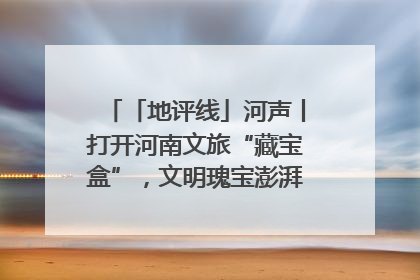 「地评线」河声丨打开河南文旅“藏宝盒”，文明瑰宝澎湃发展“豫动能”