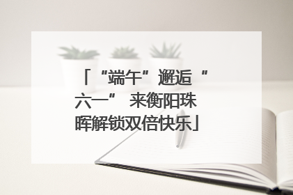 “端午”邂逅“六一” 来衡阳珠晖解锁双倍快乐