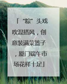 “粽”头戏吹混搭风，创意装满菜篮子，厦门端午市场花样十足