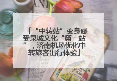 “中转站”变身感受泉城文化“第一站”，济南机场优化中转旅客出行体验