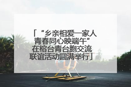 “乡亲相爱一家人 青春同心映端午” 在榕台青台胞交流联谊活动圆满举行
