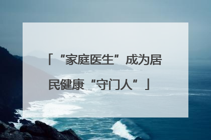 “家庭医生”成为居民健康“守门人”