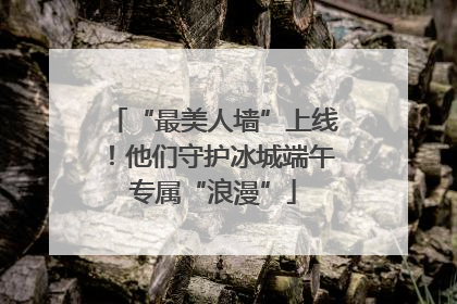 “最美人墙”上线！他们守护冰城端午专属“浪漫”