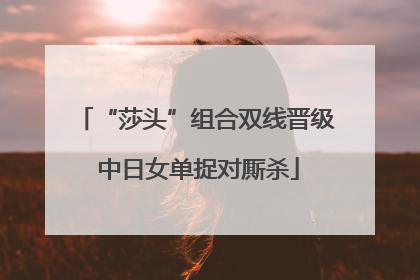 “莎头”组合双线晋级 中日女单捉对厮杀