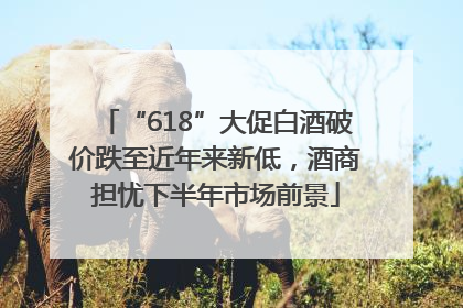“618”大促白酒破价跌至近年来新低，酒商担忧下半年市场前景
