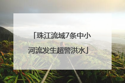 珠江流域7条中小河流发生超警洪水