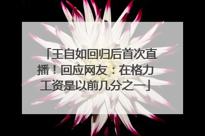 王自如回归后首次直播！回应网友：在格力工资是以前几分之一
