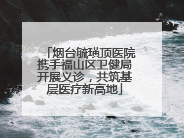 烟台毓璜顶医院携手福山区卫健局开展义诊，共筑基层医疗新高地
