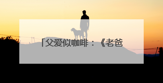 父爱似咖啡：《老爸的咖味》用一杯咖啡邀你品味父爱绵长