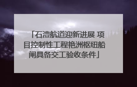 石澧航道迎新进展 项目控制性工程艳洲枢纽船闸具备交工验收条件