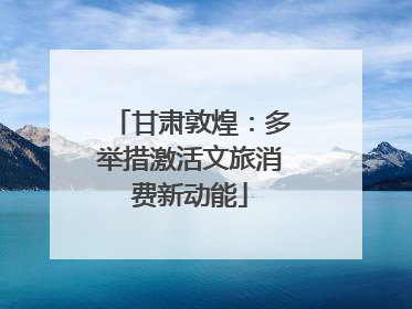 甘肃敦煌：多举措激活文旅消费新动能