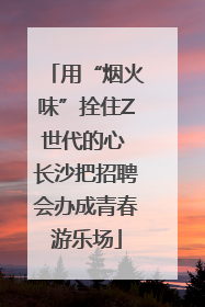 用“烟火味”拴住Z世代的心 长沙把招聘会办成青春游乐场