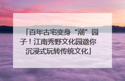 百年古宅变身“潮”园子！江南秀野文化园邀你沉浸式玩转传统文化