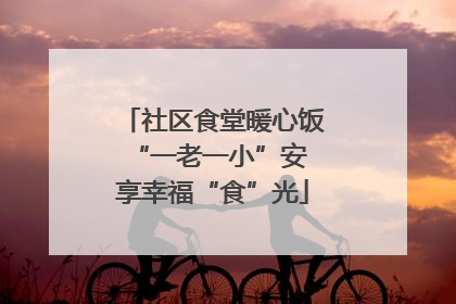 社区食堂暖心饭 “一老一小”安享幸福“食”光
