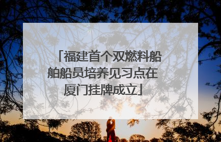 福建首个双燃料船舶船员培养见习点在厦门挂牌成立
