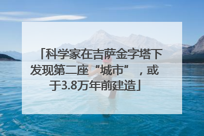 科学家在吉萨金字塔下发现第二座“城市”，或于3.8万年前建造