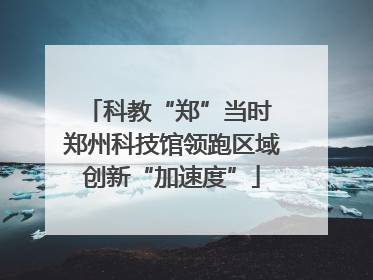 科教“郑”当时 郑州科技馆领跑区域创新“加速度”