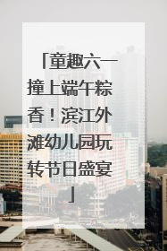 童趣六一撞上端午粽香！滨江外滩幼儿园玩转节日盛宴