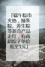 端午粽市火热，辣条粽、养生粽等新奇产品走红，有商超粽子单价低至1元