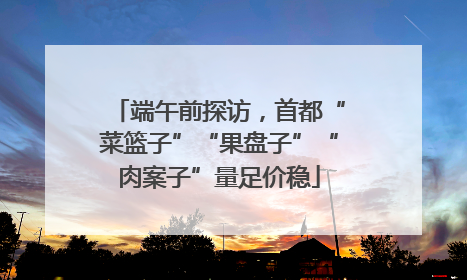 端午前探访，首都“菜篮子”“果盘子”“肉案子”量足价稳
