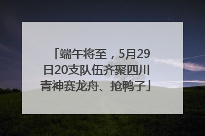 端午将至，5月29日20支队伍齐聚四川青神赛龙舟、抢鸭子