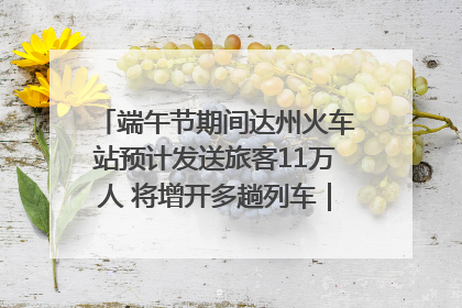 端午节期间达州火车站预计发送旅客11万人 将增开多趟列车｜网络中国节·端午