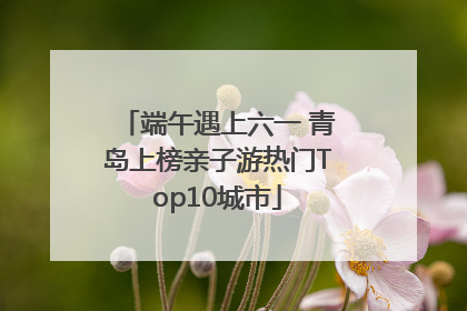 端午遇上六一 青岛上榜亲子游热门Top10城市