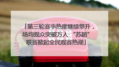 第三轮赛事热度继续攀升，场均观众突破万人 “苏超”联赛掀起全民观赛热潮