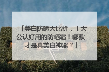 美白防晒大比拼，十大公认好用的防晒霜！哪款才是真美白神器？