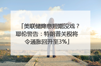 美联储降息短期没戏？耶伦警告：特朗普关税将令通胀回升至3%