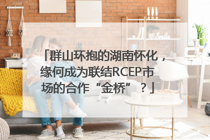 群山环抱的湖南怀化，缘何成为联结RCEP市场的合作“金桥”？