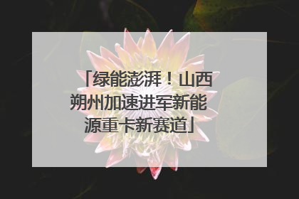 绿能澎湃！山西朔州加速进军新能源重卡新赛道