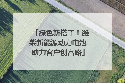 绿色新搭子！潍柴新能源动力电池助力客户创富路