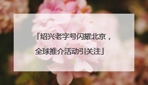 绍兴老字号闪耀北京，全球推介活动引关注