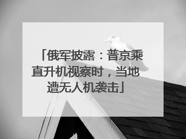 俄军披露：普京乘直升机视察时，当地遭无人机袭击