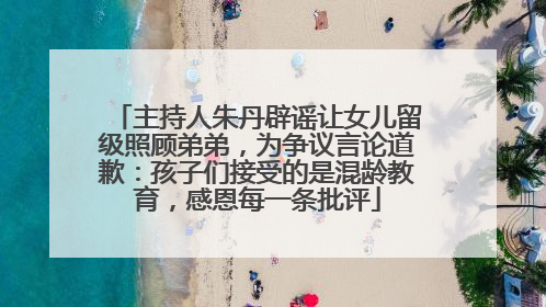主持人朱丹辟谣让女儿留级照顾弟弟，为争议言论道歉：孩子们接受的是混龄教育，感恩每一条批评
