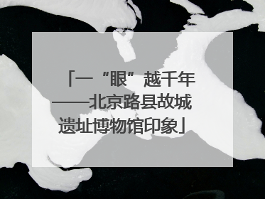 一“眼”越千年——北京路县故城遗址博物馆印象