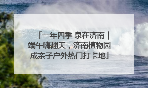 一年四季 泉在济南｜端午嗨翻天，济南植物园成亲子户外热门打卡地