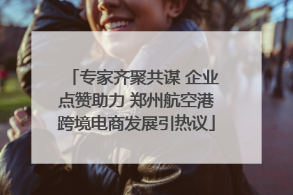 专家齐聚共谋 企业点赞助力 郑州航空港跨境电商发展引热议