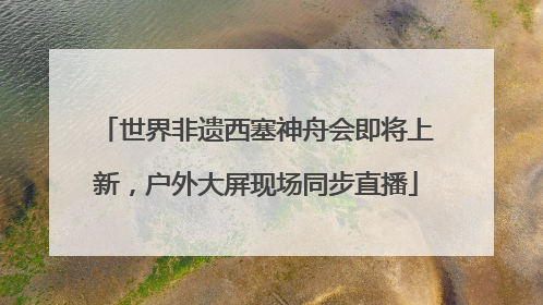 世界非遗西塞神舟会即将上新，户外大屏现场同步直播