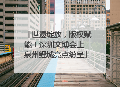 世遗绽放，版权赋能！深圳文博会上 泉州鲤城亮点纷呈