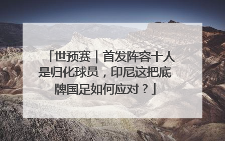 世预赛｜首发阵容十人是归化球员，印尼这把底牌国足如何应对？