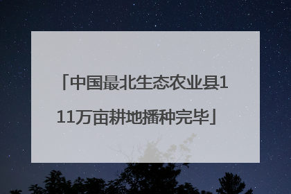 中国最北生态农业县111万亩耕地播种完毕
