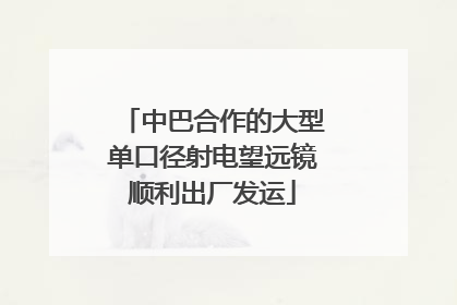 中巴合作的大型单口径射电望远镜顺利出厂发运