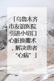 乌鲁木齐市友谊医院引进小切口心脏换瓣术，解决患者“心病”
