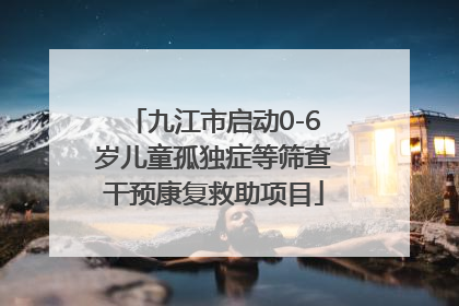 九江市启动0-6岁儿童孤独症等筛查干预康复救助项目