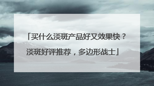 买什么淡斑产品好又效果快？淡斑好评推荐，多边形战士