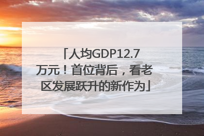 人均GDP12.7万元！首位背后，看老区发展跃升的新作为